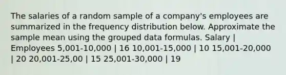 The salaries of a random sample of a company's employees are summarized in the <a href='https://www.questionai.com/knowledge/kBageYpRHz-frequency-distribution' class='anchor-knowledge'>frequency distribution</a> below. Approximate the sample mean using the grouped data formulas. Salary | Employees 5,001-10,000 | 16 10,001-15,000 | 10 15,001-20,000 | 20 20,001-25,00 | 15 25,001-30,000 | 19