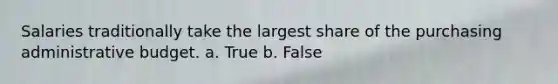 Salaries traditionally take the largest share of the purchasing administrative budget. a. True b. False