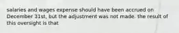 salaries and wages expense should have been accrued on December 31st, but the adjustment was not made. the result of this oversight is that