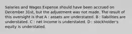 Salaries and Wages Expense should have been accrued on December 31st, but the adjustment was not made. The result of this oversight is that A : assets are understated. B : liabilities are understated. C : net income is understated. D : stockholder's equity is understated.