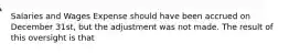 Salaries and Wages Expense should have been accrued on December 31st, but the adjustment was not made. The result of this oversight is that