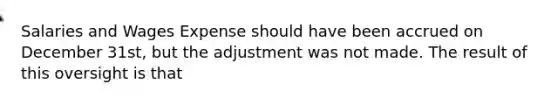 Salaries and Wages Expense should have been accrued on December 31st, but the adjustment was not made. The result of this oversight is that