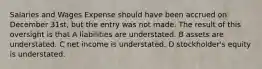 Salaries and Wages Expense should have been accrued on December 31st, but the entry was not made. The result of this oversight is that A liabilities are understated. B assets are understated. C net income is understated. D stockholder's equity is understated.