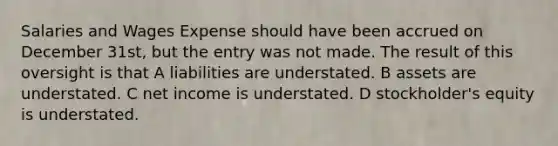 Salaries and Wages Expense should have been accrued on December 31st, but the entry was not made. The result of this oversight is that A liabilities are understated. B assets are understated. C net income is understated. D stockholder's equity is understated.