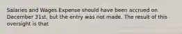 Salaries and Wages Expense should have been accrued on December 31st, but the entry was not made. The result of this oversight is that