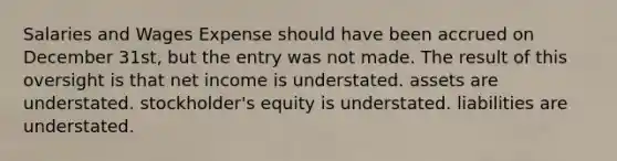 Salaries and Wages Expense should have been accrued on December 31st, but the entry was not made. The result of this oversight is that net income is understated. assets are understated. stockholder's equity is understated. liabilities are understated.