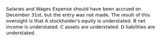 Salaries and Wages Expense should have been accrued on December 31st, but the entry was not made. The result of this oversight is that A stockholder's equity is understated. B net income is understated. C assets are understated. D liabilities are understated.