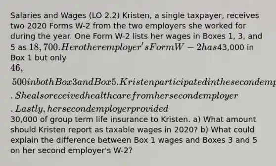 Salaries and Wages (LO 2.2) Kristen, a single taxpayer, receives two 2020 Forms W-2 from the two employers she worked for during the year. One Form W-2 lists her wages in Boxes 1, 3, and 5 as 18,700. Her other employer's Form W-2 has43,000 in Box 1 but only 46,500 in both Box 3 and Box 5. Kristen participated in the second employer's 401(k) plan. She also received health care from her second employer. Lastly, her second employer provided30,000 of group term life insurance to Kristen. a) What amount should Kristen report as taxable wages in 2020? b) What could explain the difference between Box 1 wages and Boxes 3 and 5 on her second employer's W-2?