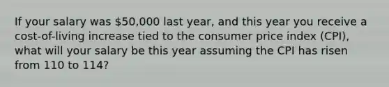 If your salary was 50,000 last year, and this year you receive a cost-of-living increase tied to the consumer price index (CPI), what will your salary be this year assuming the CPI has risen from 110 to 114?