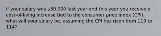 If your salary was 50,000 last year and this year you receive a cost-of-living increase tied to the consumer price index (CPI), what will your salary be, assuming the CPI has risen from 110 to 114?