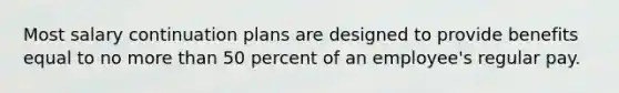 Most salary continuation plans are designed to provide benefits equal to no more than 50 percent of an employee's regular pay.