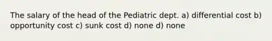 The salary of the head of the Pediatric dept. a) differential cost b) opportunity cost c) sunk cost d) none d) none