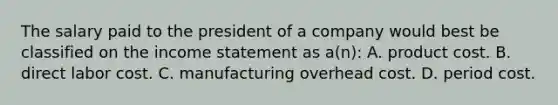 The salary paid to the president of a company would best be classified on the income statement as a(n): A. product cost. B. direct labor cost. C. manufacturing overhead cost. D. period cost.