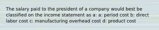 The salary paid to the president of a company would best be classified on the <a href='https://www.questionai.com/knowledge/kCPMsnOwdm-income-statement' class='anchor-knowledge'>income statement</a> as a: a: period cost b: direct labor cost c: manufacturing overhead cost d: product cost