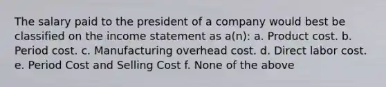 The salary paid to the president of a company would best be classified on the income statement as a(n): a. Product cost. b. Period cost. c. Manufacturing overhead cost. d. Direct labor cost. e. Period Cost and Selling Cost f. None of the above