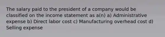 The salary paid to the president of a company would be classified on the income statement as a(n) a) Administrative expense b) Direct labor cost c) Manufacturing overhead cost d) Selling expense