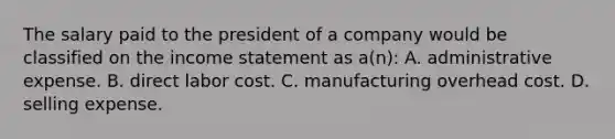 The salary paid to the president of a company would be classified on the income statement as a(n): A. administrative expense. B. direct labor cost. C. manufacturing overhead cost. D. selling expense.