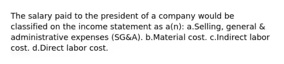 The salary paid to the president of a company would be classified on the income statement as a(n): a.Selling, general & administrative expenses (SG&A). b.Material cost. c.Indirect labor cost. d.Direct labor cost.