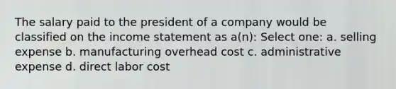 The salary paid to the president of a company would be classified on the income statement as a(n): Select one: a. selling expense b. manufacturing overhead cost c. administrative expense d. direct labor cost