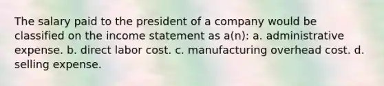 The salary paid to the president of a company would be classified on the income statement as a(n): a. administrative expense. b. direct labor cost. c. manufacturing overhead cost. d. selling expense.