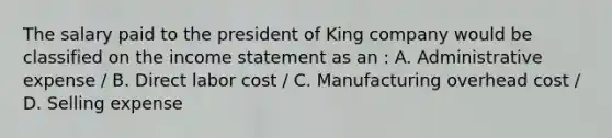 The salary paid to the president of King company would be classified on the <a href='https://www.questionai.com/knowledge/kCPMsnOwdm-income-statement' class='anchor-knowledge'>income statement</a> as an : A. Administrative expense / B. Direct labor cost / C. Manufacturing overhead cost / D. Selling expense