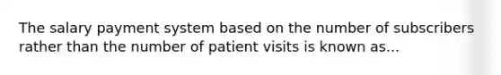 The salary payment system based on the number of subscribers rather than the number of patient visits is known as...