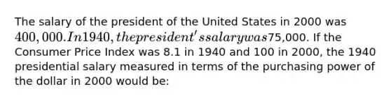 The salary of the president of the United States in 2000 was 400,000. In 1940, the president's salary was75,000. If the Consumer Price Index was 8.1 in 1940 and 100 in 2000, the 1940 presidential salary measured in terms of the purchasing power of the dollar in 2000 would be: