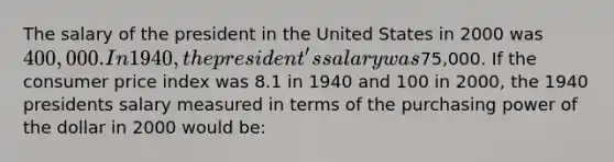 The salary of the president in the United States in 2000 was 400,000. In 1940, the president's salary was75,000. If the consumer price index was 8.1 in 1940 and 100 in 2000, the 1940 presidents salary measured in terms of the purchasing power of the dollar in 2000 would be: