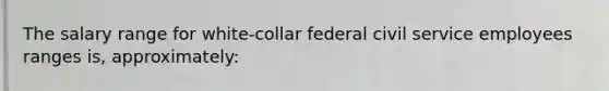 The salary range for white-collar federal civil service employees ranges is, approximately: