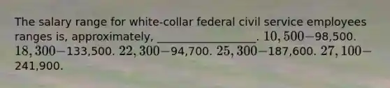 The salary range for white-collar federal civil service employees ranges is, approximately, __________________. 10,500-98,500. 18,300-133,500. 22,300-94,700. 25,300-187,600. 27,100-241,900.