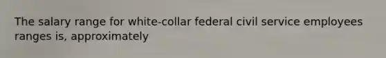 The salary range for white-collar federal civil service employees ranges is, approximately