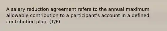 A salary reduction agreement refers to the annual maximum allowable contribution to a participant's account in a defined contribution plan. (T/F)