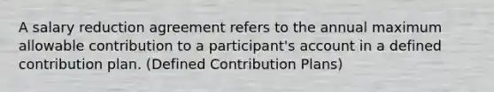 A salary reduction agreement refers to the annual maximum allowable contribution to a participant's account in a defined contribution plan. (Defined Contribution Plans)