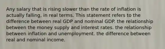 Any salary that is rising slower than the rate of inflation is actually falling, in real terms. This statement refers to the difference between real GDP and nominal GDP. the relationship between the money supply and interest rates. the relationship between inflation and unemployment. the difference between real and nominal income.