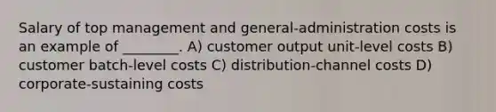 Salary of top management and general-administration costs is an example of ________. A) customer output unit-level costs B) customer batch-level costs C) distribution-channel costs D) corporate-sustaining costs