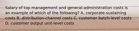 Salary of top management and general-administration costs is an example of which of the following? A. corporate-sustaining costs B. distribution-channel costs C. customer batch-level costs D. customer output unit-level costs