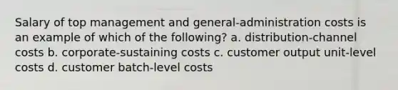 Salary of top management and general-administration costs is an example of which of the following? a. distribution-channel costs b. corporate-sustaining costs c. customer output unit-level costs d. customer batch-level costs