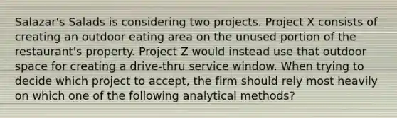 Salazar's Salads is considering two projects. Project X consists of creating an outdoor eating area on the unused portion of the restaurant's property. Project Z would instead use that outdoor space for creating a drive-thru service window. When trying to decide which project to accept, the firm should rely most heavily on which one of the following analytical methods?