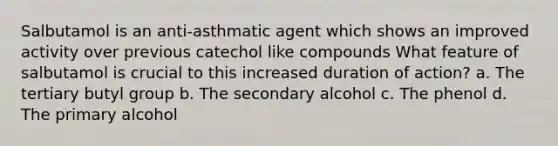 Salbutamol is an anti-asthmatic agent which shows an improved activity over previous catechol like compounds What feature of salbutamol is crucial to this increased duration of action? a. The tertiary butyl group b. The secondary alcohol c. The phenol d. The primary alcohol