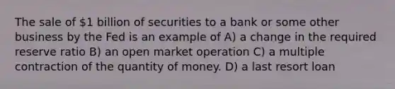 The sale of 1 billion of securities to a bank or some other business by the Fed is an example of A) a change in the required reserve ratio B) an open market operation C) a multiple contraction of the quantity of money. D) a last resort loan