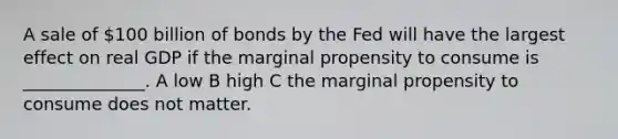 A sale of 100 billion of bonds by the Fed will have the largest effect on real GDP if the marginal propensity to consume is ______________. A low B high C the marginal propensity to consume does not matter.