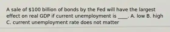 A sale of 100 billion of bonds by the Fed will have the largest effect on real GDP if current unemployment is ____. A. low B. high C. current unemployment rate does not matter