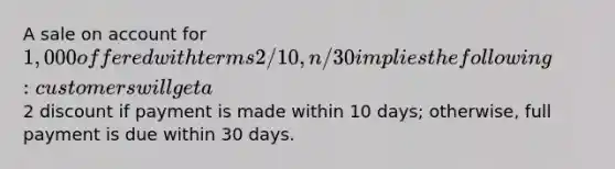 A sale on account for 1,000 offered with terms 2/10, n/30 implies the following: customers will get a2 discount if payment is made within 10 days; otherwise, full payment is due within 30 days.