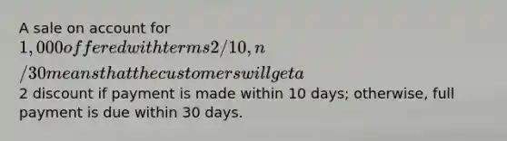 A sale on account for 1,000 offered with terms 2/10, n/30 means that the customers will get a2 discount if payment is made within 10 days; otherwise, full payment is due within 30 days.