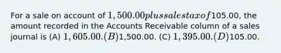 For a sale on account of 1,500.00 plus sales tax of105.00, the amount recorded in the Accounts Receivable column of a sales journal is (A) 1,605.00. (B)1,500.00. (C) 1,395.00. (D)105.00.