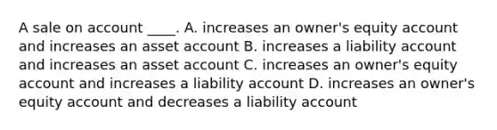 A sale on account ____. A. increases an owner's equity account and increases an asset account B. increases a liability account and increases an asset account C. increases an owner's equity account and increases a liability account D. increases an owner's equity account and decreases a liability account