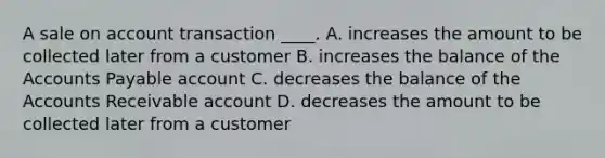 A sale on account transaction ____. A. increases the amount to be collected later from a customer B. increases the balance of the Accounts Payable account C. decreases the balance of the Accounts Receivable account D. decreases the amount to be collected later from a customer