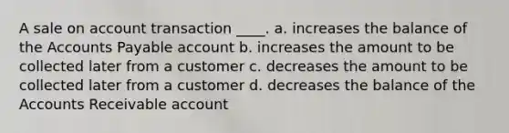 A sale on account transaction ____. a. increases the balance of the Accounts Payable account b. increases the amount to be collected later from a customer c. decreases the amount to be collected later from a customer d. decreases the balance of the Accounts Receivable account