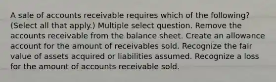 A sale of accounts receivable requires which of the following? (Select all that apply.) Multiple select question. Remove the accounts receivable from the balance sheet. Create an allowance account for the amount of receivables sold. Recognize the fair value of assets acquired or liabilities assumed. Recognize a loss for the amount of accounts receivable sold.