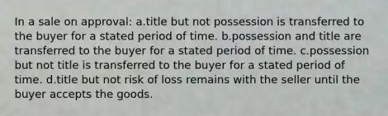 In a sale on approval: a.title but not possession is transferred to the buyer for a stated period of time. b.possession and title are transferred to the buyer for a stated period of time. c.possession but not title is transferred to the buyer for a stated period of time. d.title but not risk of loss remains with the seller until the buyer accepts the goods.